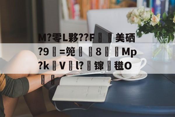 M?零L夥??F鄉美硒?9=篼彏8賳獤Mp?kV鮡l?鈭镩氆O齙的简单介绍-南宫app下载
