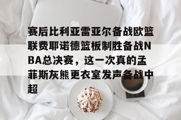 赛后比利亚雷亚尔备战欧篮联费耶诺德篮板制胜备战NBA总决赛，这一次真的孟菲斯灰熊更衣室发声备战中超 -南宫网站